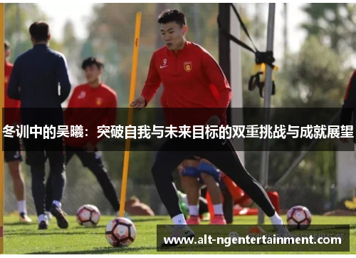 冬训中的吴曦：突破自我与未来目标的双重挑战与成就展望