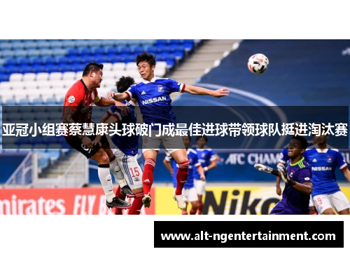 亚冠小组赛蔡慧康头球破门成最佳进球带领球队挺进淘汰赛
