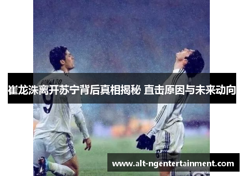 崔龙洙离开苏宁背后真相揭秘 直击原因与未来动向