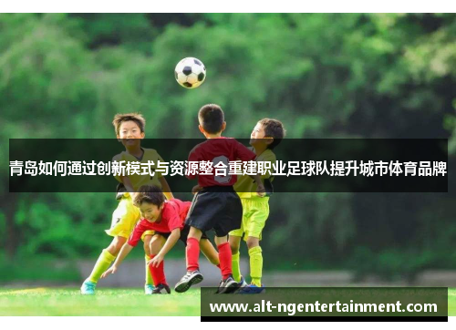 青岛如何通过创新模式与资源整合重建职业足球队提升城市体育品牌