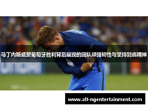 马丁内斯盛赞葡萄牙胜利背后展现的团队顽强韧性与坚持到底精神