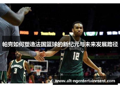 帕克如何塑造法国篮球的新纪元与未来发展路径