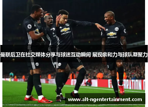 曼联后卫在社交媒体分享与球迷互动瞬间 展现亲和力与球队凝聚力