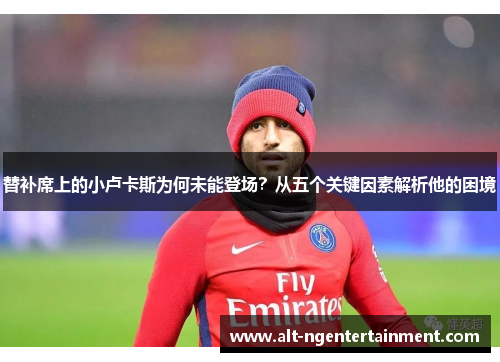 替补席上的小卢卡斯为何未能登场？从五个关键因素解析他的困境