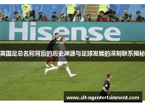 英国足总名称背后的历史渊源与足球发展的深刻联系揭秘