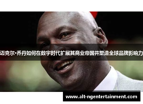 迈克尔·乔丹如何在数字时代扩展其商业帝国并塑造全球品牌影响力