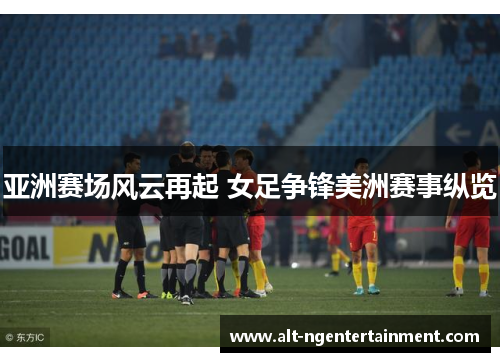 亚洲赛场风云再起 女足争锋美洲赛事纵览